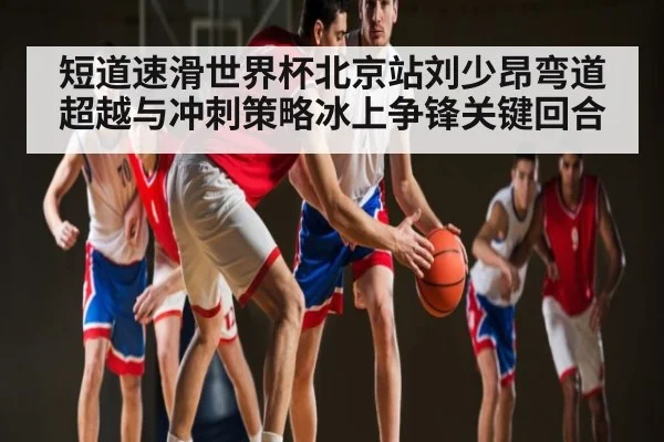 短道速滑世界杯北京站刘少昂弯道超越与冲刺策略冰上争锋关键回合