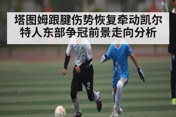 塔图姆跟腱伤势恢复牵动凯尔特人东部争冠前景走向分析