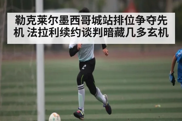 勒克莱尔墨西哥城站排位争夺先机 法拉利续约谈判暗藏几多玄机