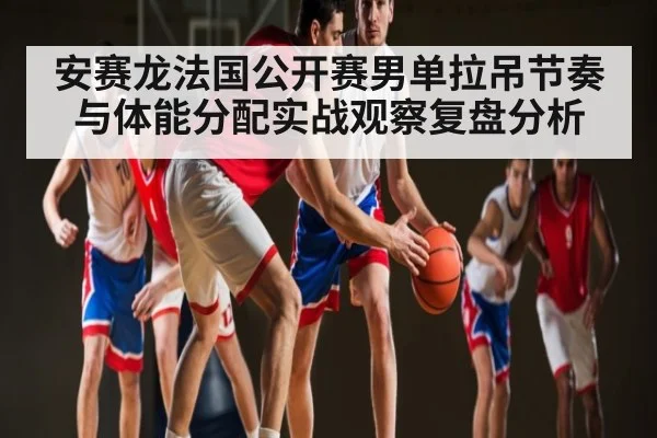 安赛龙法国公开赛男单拉吊节奏与体能分配实战观察复盘分析
