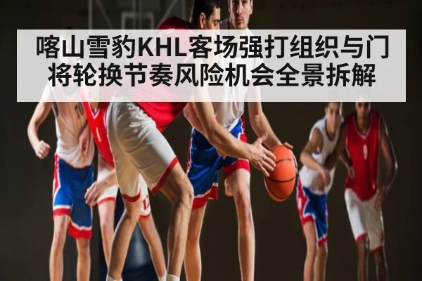喀山雪豹KHL客场强打组织与门将轮换节奏风险机会全景拆解